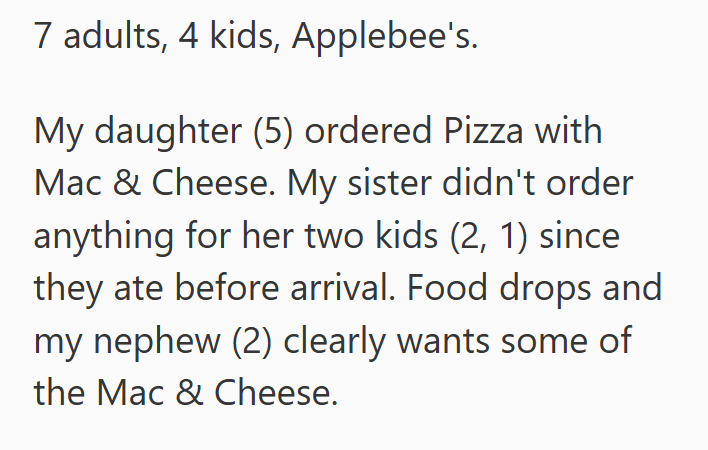 7 adults, 4 kids, Applebee's. My daughter (5) ordered Pizza with Mac & Cheese. My sister didn't order anything for her two kids (2, 1) since they ate before arrival. Food drops and my nephew (2) clearly wants some of the Mac & Cheese.