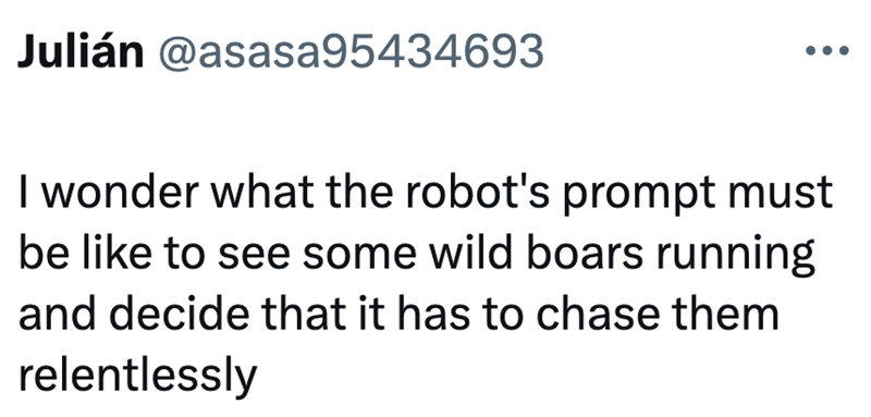 Julián @asasa95434693 I wonder what the robot's prompt must be like to see some wild boars running and decide that it has to chase them relentlessly