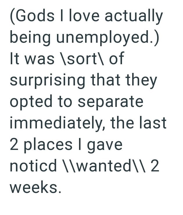 (Gods I love actually being unemployed.) It was \sort of surprising that they opted to separate immediately, the last 2 places I gave noticd \\wanted \\ 2 weeks.