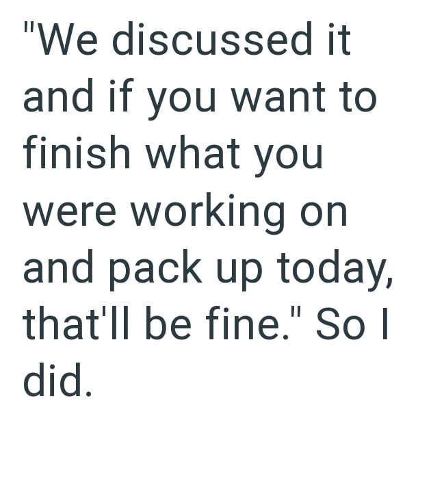 "We discussed it and if you want to finish what you were working on and pack up today, that'll be fine." So I did.