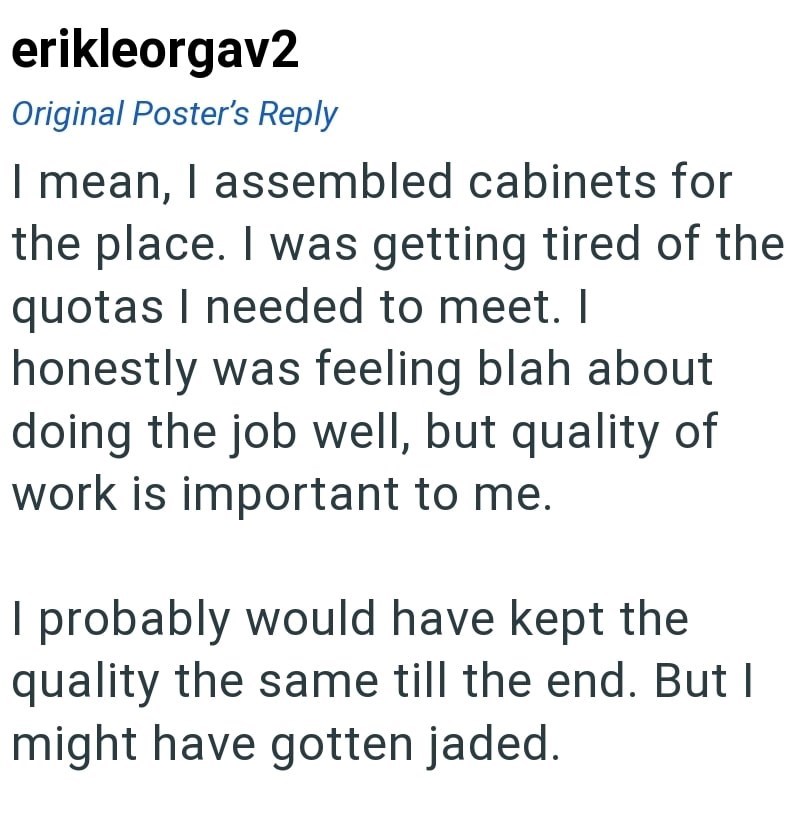 erikleorgav2 Original Poster's Reply I mean, I assembled cabinets for the place. I was getting tired of the quotas I needed to meet. I honestly was feeling blah about doing the job well, but quality of work is important to me. I probably would have kept the quality the same till the end. But I might have gotten jaded.