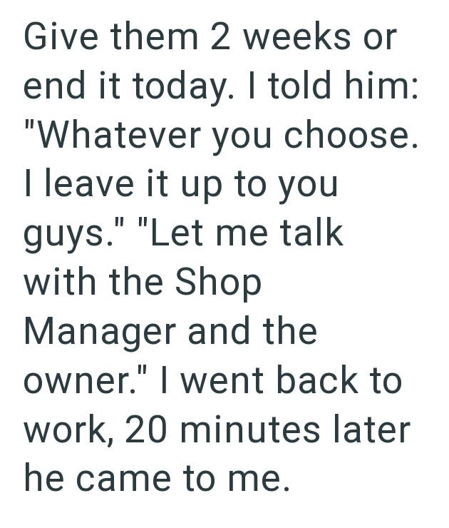 Give them 2 weeks or end it today. I told him: "Whatever you choose. I leave it up to you guys." "Let me talk with the Shop Manager and the owner." I went back to work, 20 minutes later he came to me.