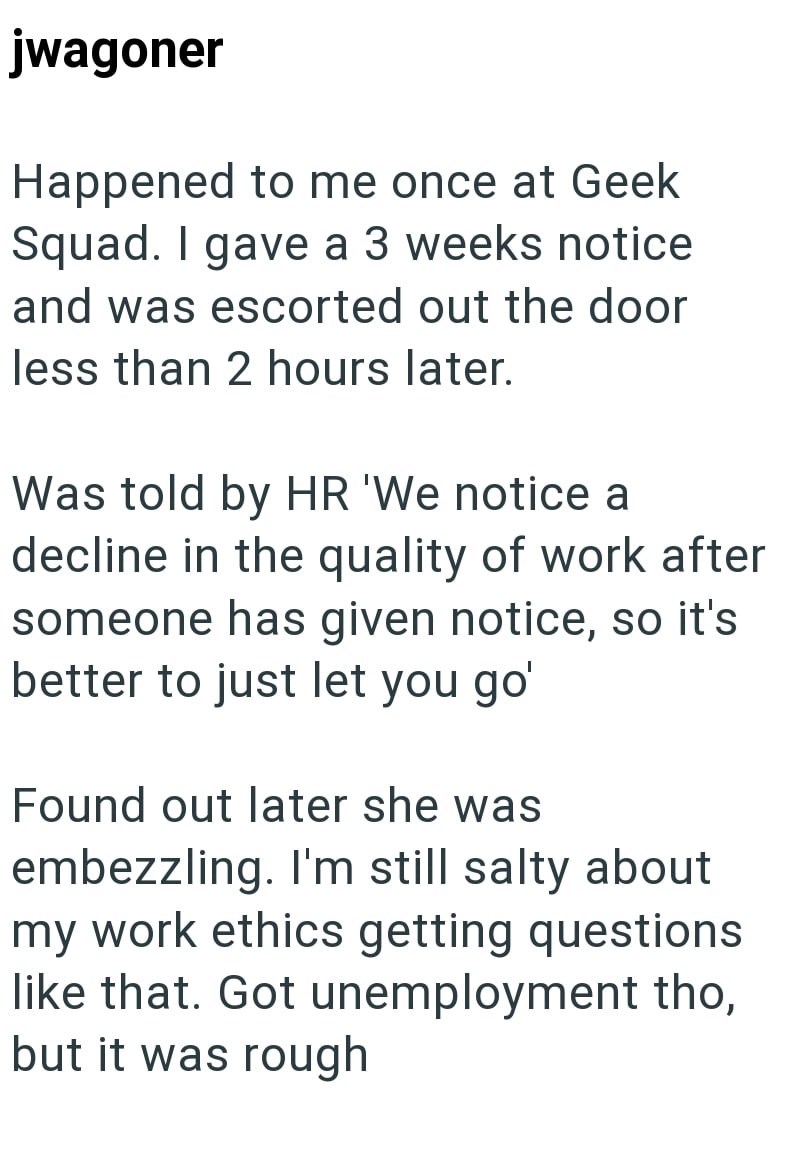 jwagoner Happened to me once at Geek Squad. I gave a 3 weeks notice and was escorted out the door less than 2 hours later. Was told by HR 'We notice a decline in the quality of work after someone has given notice, so it's better to just let you go' Found out later she was embezzling. I'm still salty about my work ethics getting questions like that. Got unemployment tho, but it was rough