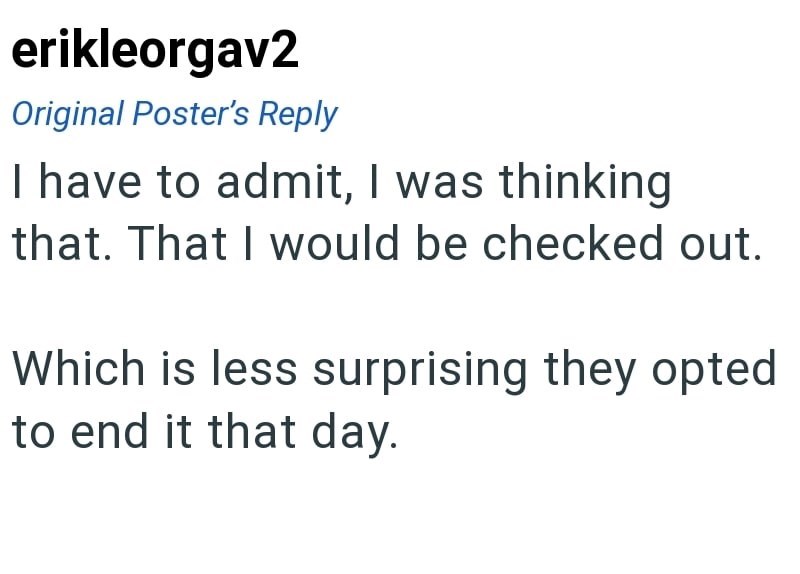 erikleorgav2 Original Poster's Reply I have to admit, I was thinking that. That I would be checked out. Which is less surprising they opted to end it that day.