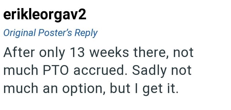erikleorgav2 Original Poster's Reply After only 13 weeks there, not much PTO accrued. Sadly not much an option, but I get it.