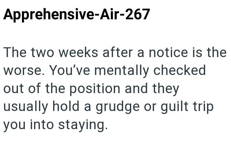 Apprehensive-Air-267 The two weeks after a notice is the worse. You've mentally checked out of the position and they usually hold a grudge or guilt trip you into staying.