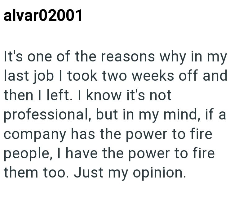 alvar02001 It's one of the reasons why in my last job I took two weeks off and then I left. I know it's not professional, but in my mind, if a company has the power to fire people, I have the power to fire them too. Just my opinion.