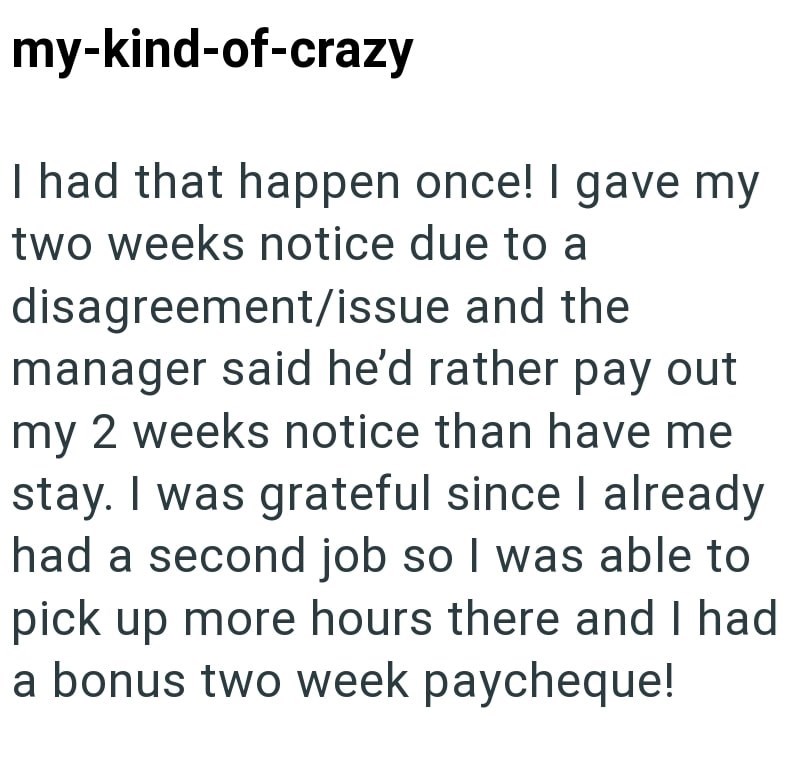 my-kind-of-crazy I had that happen once! I gave my two weeks notice due to a disagreement/issue and the manager said he'd rather pay out my 2 weeks notice than have me stay. I was grateful since I already had a second job so I was able to pick up more hours there and I had a bonus two week paycheque!