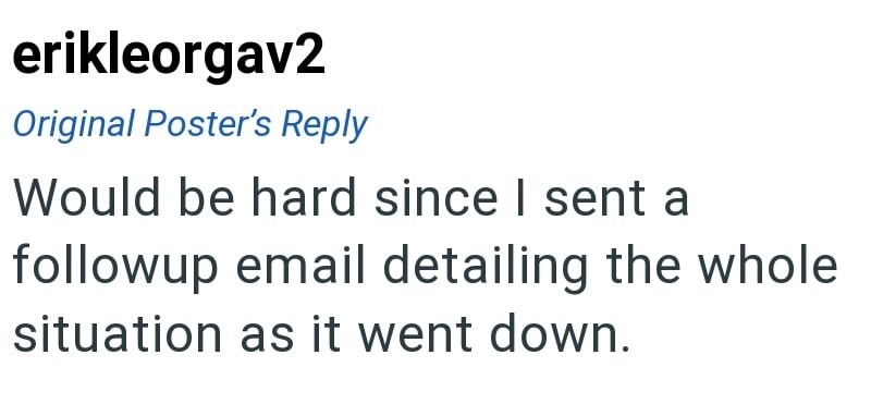 erikleorgav2 Original Poster's Reply Would be hard since I sent a followup email detailing the whole situation as it went down.