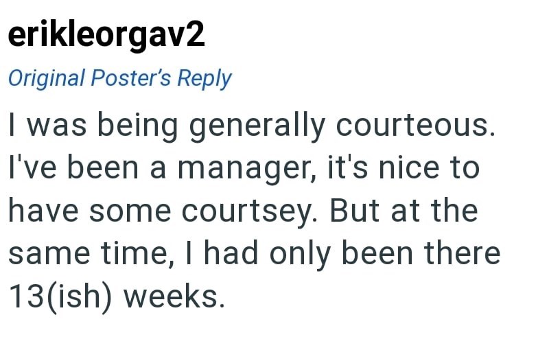 erikleorgav2 Original Poster's Reply I was being generally courteous. I've been a manager, it's nice to have some courtsey. But at the same time, I had only been there 13(ish) weeks.