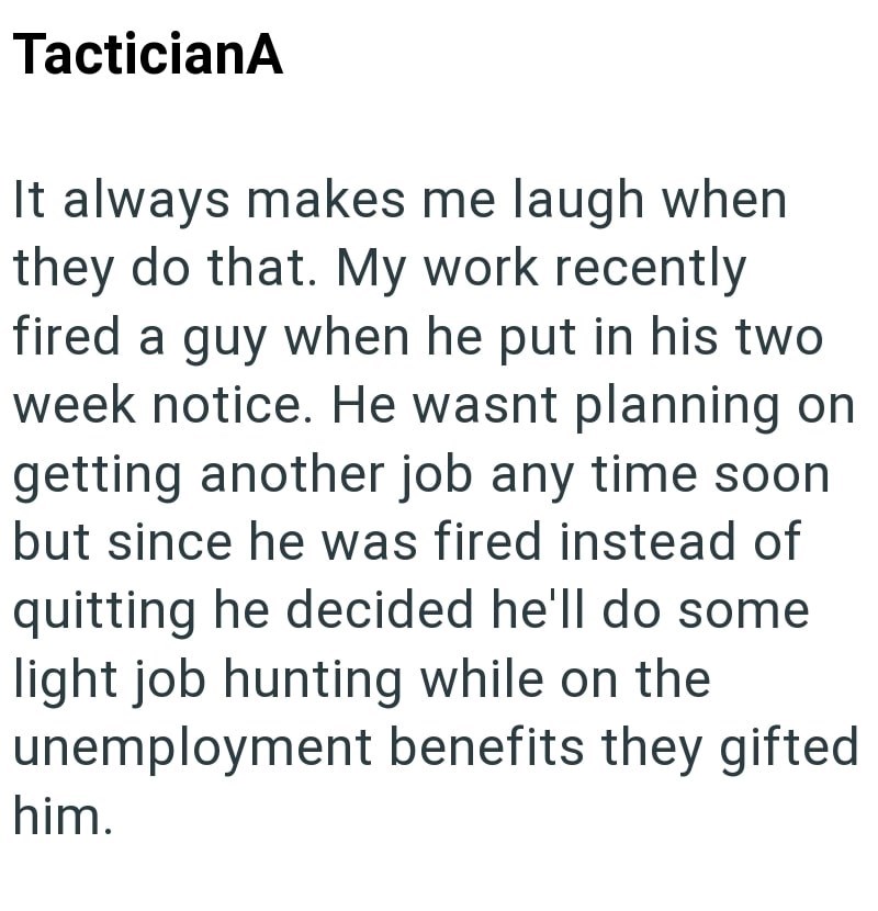 TacticianA It always makes me laugh when they do that. My work recently fired a guy when he put in his two week notice. He wasnt planning on getting another job any time soon but since he was fired instead of quitting he decided he'll do some light job hunting while on the unemployment benefits they gifted him.