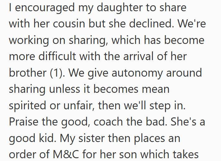I encouraged my daughter to share with her cousin but she declined. We're working on sharing, which has become more difficult with the arrival of her brother (1). We give autonomy around sharing unless it becomes mean spirited or unfair, then we'll step in. Praise the good, coach the bad. She's a good kid. My sister then places an order of M&C for her son which takes