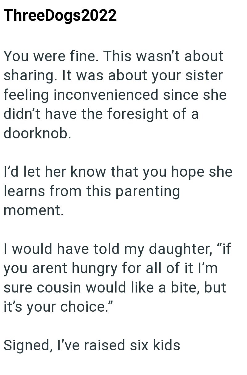 ThreeDogs2022 You were fine. This wasn't about sharing. It was about your sister feeling inconvenienced since she didn't have the foresight of a doorknob. I'd let her know that you hope she learns from this parenting moment. I would have told my daughter, "if you arent hungry for all of it I'm sure cousin would like a bite, but it's your choice." Signed, I've raised six kids