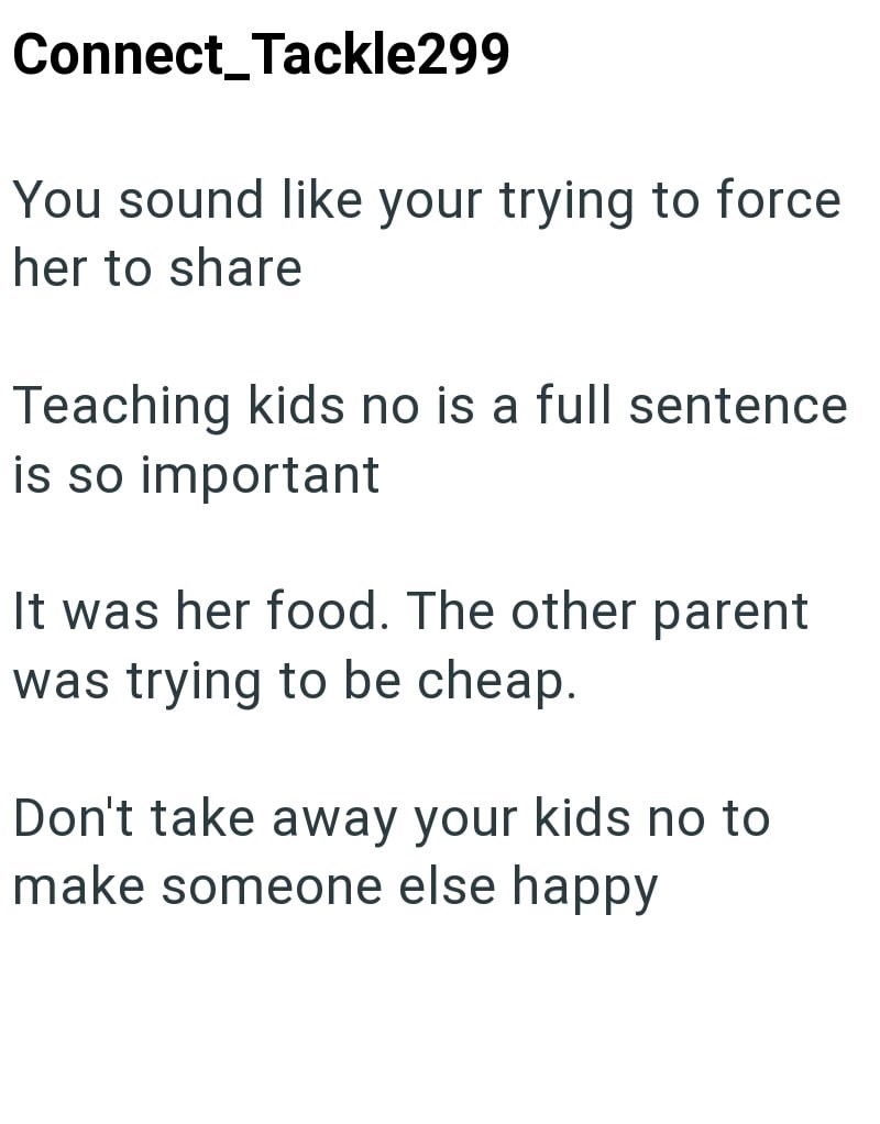Connect_Tackle299 You sound like your trying to force her to share Teaching kids no is a full sentence is so important It was her food. The other parent was trying to be cheap. Don't take away your kids no to make someone else happy