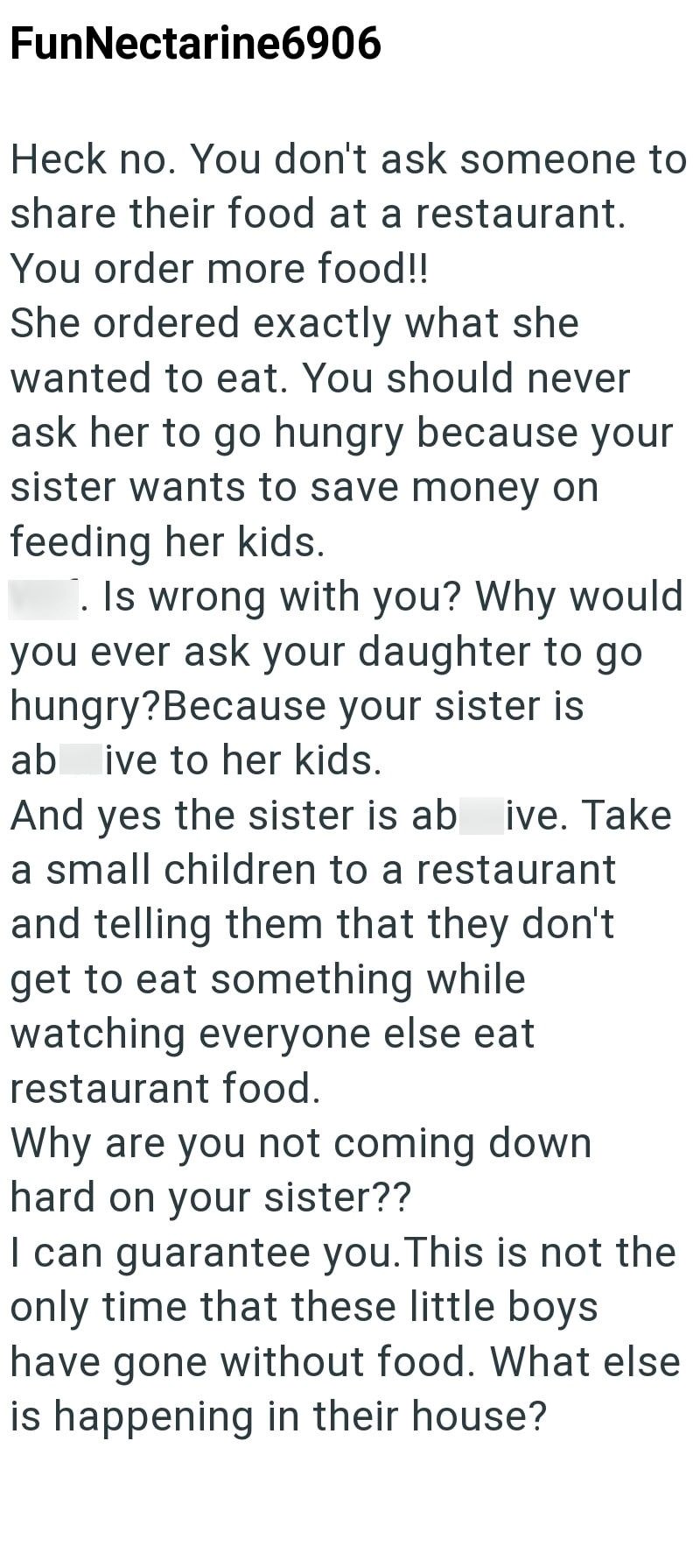 FunNectarine6906 Heck no. You don't ask someone to share their food at a restaurant. You order more food!! She ordered exactly what she wanted to eat. You should never ask her to go hungry because your sister wants to save money on feeding her kids. . Is wrong with you? Why would you ever ask your daughter to go hungry? Because your sister is ab ive to her kids. And yes the sister is ab ive. Take a small children to a restaurant and telling them that they don't get to eat something while watchin