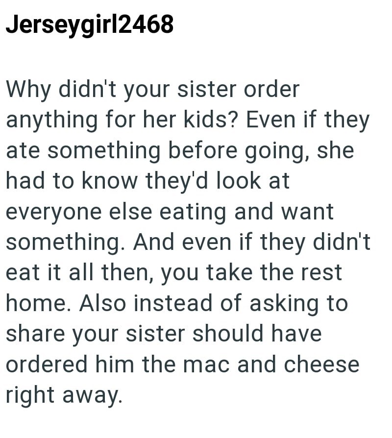 Jerseygirl2468 Why didn't your sister order anything for her kids? Even if they ate something before going, she had to know they'd look at everyone else eating and want something. And even if they didn't eat it all then, you take the rest home. Also instead of asking to share your sister should have ordered him the mac and cheese right away.