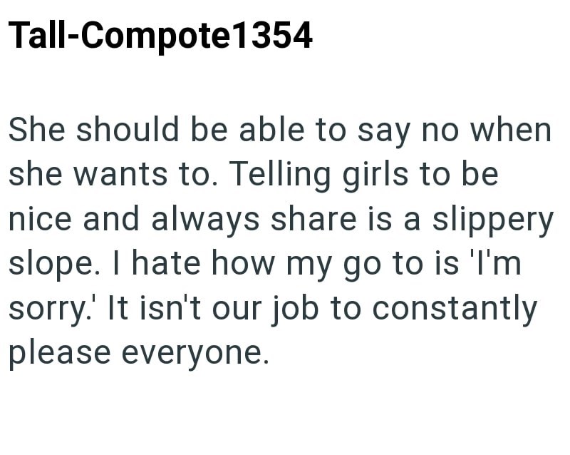Tall-Compote1354 She should be able to say no when she wants to. Telling girls to be nice and always share is a slippery slope. I hate how my go to is 'I'm sorry.' It isn't our job to constantly please everyone.