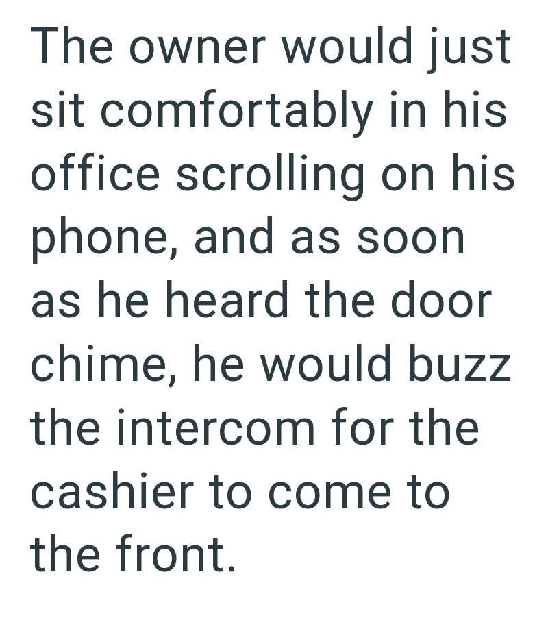 The owner would just sit comfortably in his office scrolling on his phone, and as soon as he heard the door chime, he would buzz the intercom for the cashier to come to the front.