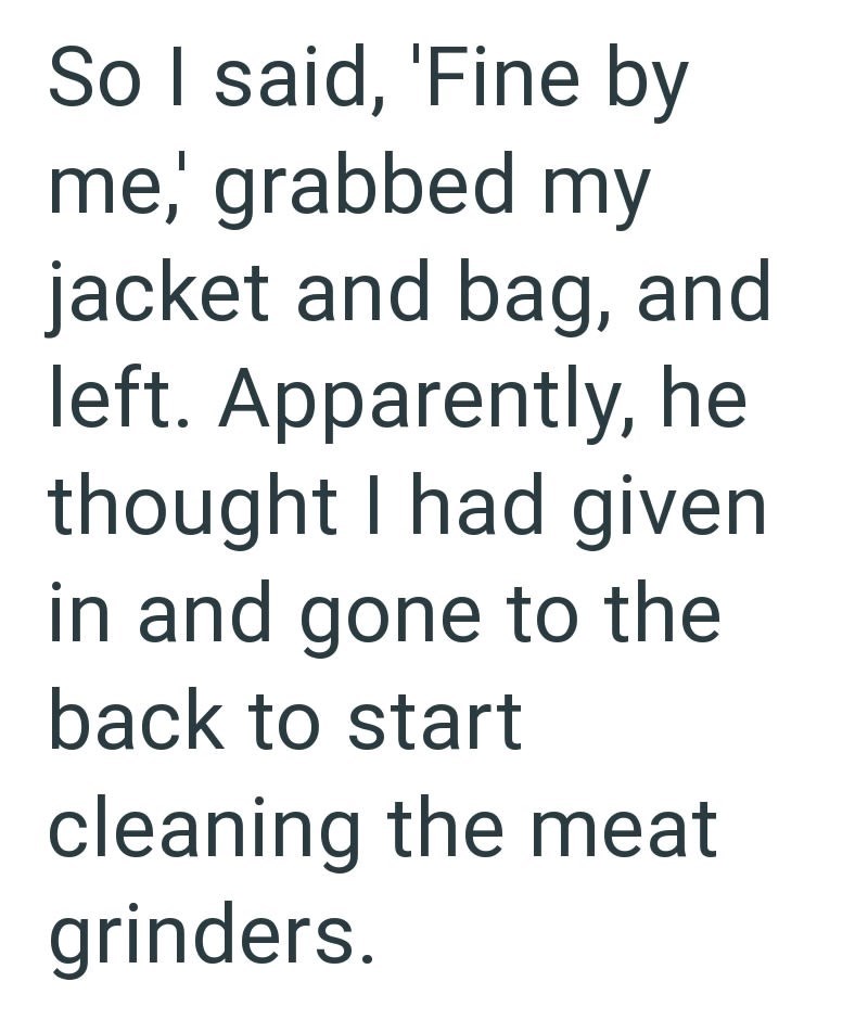 So I said, 'Fine by me, grabbed my jacket and bag, and left. Apparently, he thought I had given in and gone to the back to start cleaning the meat grinders.