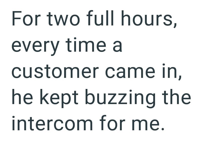 For two full hours, every time a customer came in, he kept buzzing the intercom for me.