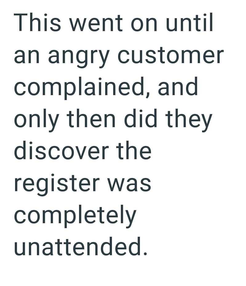 This went on until an angry customer complained, and only then did they discover the register was completely unattended.