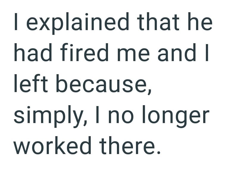 I explained that he had fired me and I left because, simply, I no longer worked there.