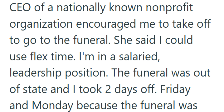 CEO of a nationally known nonprofit organization encouraged me to take off to go to the funeral. She said I could use flex time. I'm in a salaried, leadership position. The funeral was out of state and I took 2 days off. Friday and Monday because the funeral was