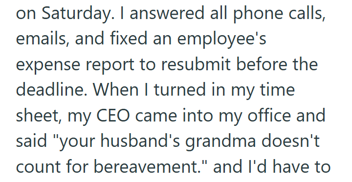 on Saturday. I answered all phone calls, emails, and fixed an employee's expense report to resubmit before the deadline. When I turned in my time sheet, my CEO came into my office and said "your husband's grandma doesn't count for bereavement." and I'd have to