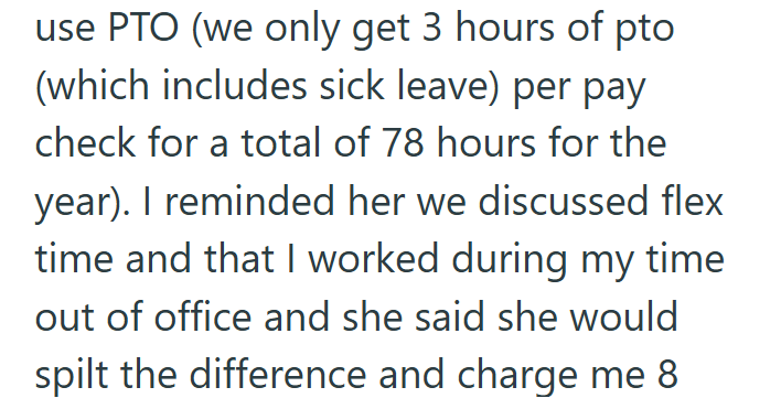 use PTO (we only get 3 hours of pto (which includes sick leave) per pay check for a total of 78 hours for the year). I reminded her we discussed flex time and that I worked during my time out of office and she said she would spilt the difference and charge me 8