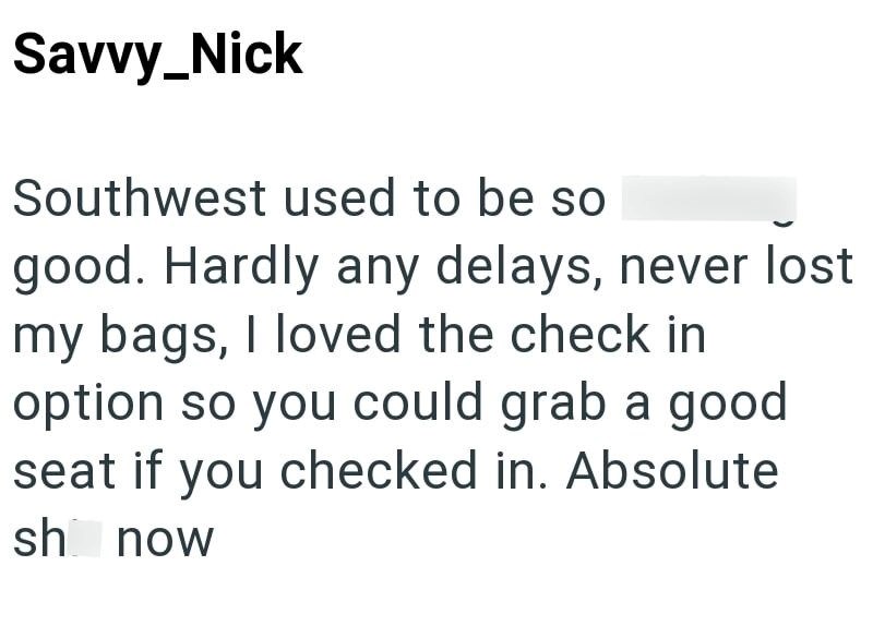 Savvy_Nick Southwest used to be so good. Hardly any delays, never lost my bags, I loved the check in option so you could grab a good seat if you checked in. Absolute sh now