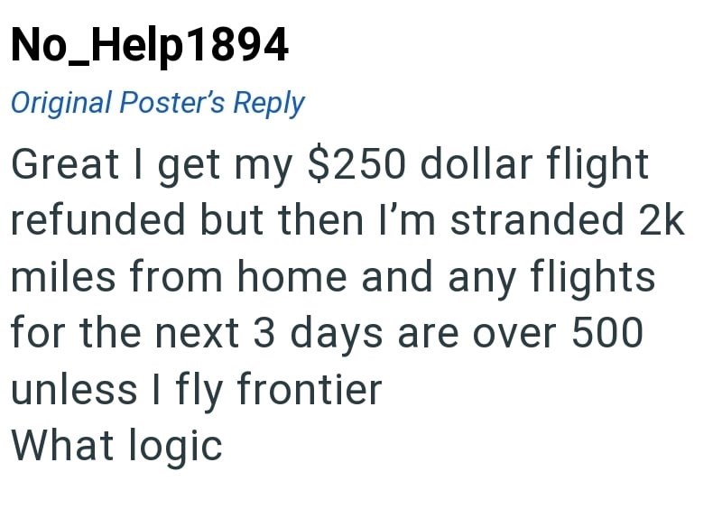 No_Help1894 Original Poster's Reply Great I get my $250 dollar flight refunded but then I'm stranded 2k miles from home and any flights for the next 3 days are over 500 unless I fly frontier What logic