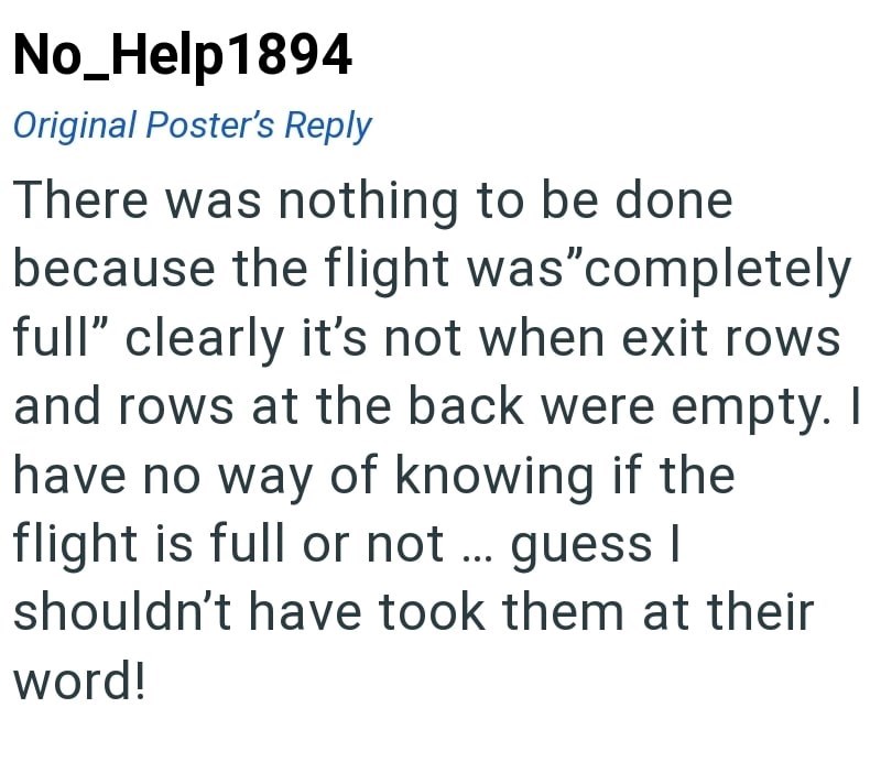 No_Help1894 Original Poster's Reply There was nothing to be done because the flight was "completely full" clearly it's not when exit rows and rows at the back were empty. I have no way of knowing if the flight is full or not ... guess I shouldn't have took them at their word!