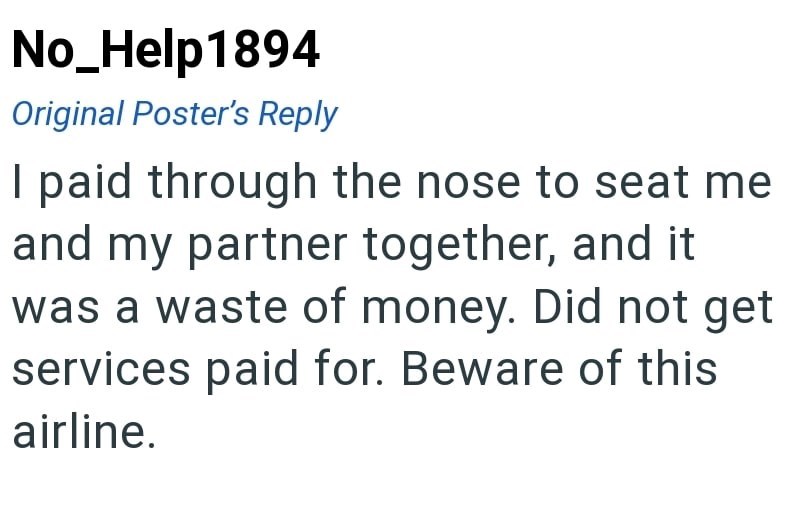 No_Help1894 Original Poster's Reply I paid through the nose to seat me and my partner together, and it was a waste of money. Did not get services paid for. Beware of this airline.