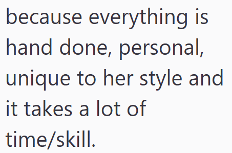 because everything is hand done, personal, unique to her style and it takes a lot of time/skill.