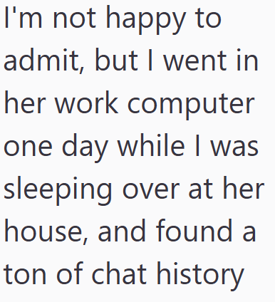 I'm not happy to admit, but I went in her work computer one day while I was sleeping over at her house, and found a ton of chat history