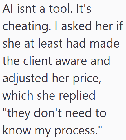 Al isnt a tool. It's cheating. I asked her if she at least had made the client aware and adjusted her price, which she replied "they don't need to know my process."