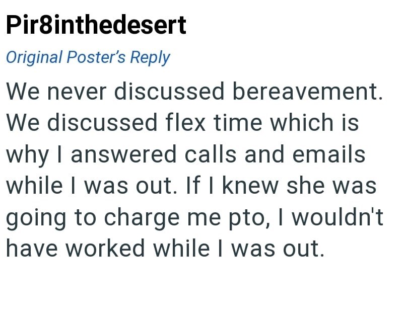 Pir8inthedesert Original Poster's Reply We never discussed bereavement. We discussed flex time which is why I answered calls and emails while I was out. If I knew she was going to charge me pto, I wouldn't have worked while I was out.