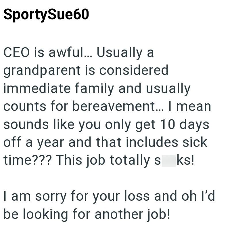 SportySue60 CEO is awful... Usually a grandparent is considered immediate family and usually counts for bereavement... I mean sounds like you only get 10 days off a year and that includes sick time??? This job totally s ks! I am sorry for your loss and oh I'd be looking for another job!