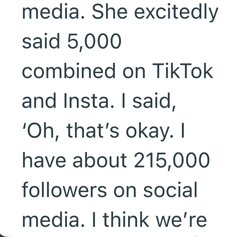 media. She excitedly said 5,000 combined on TikTok and Insta. I said, 'Oh, that's okay. I have about 215,000 followers on social media. I think we're
