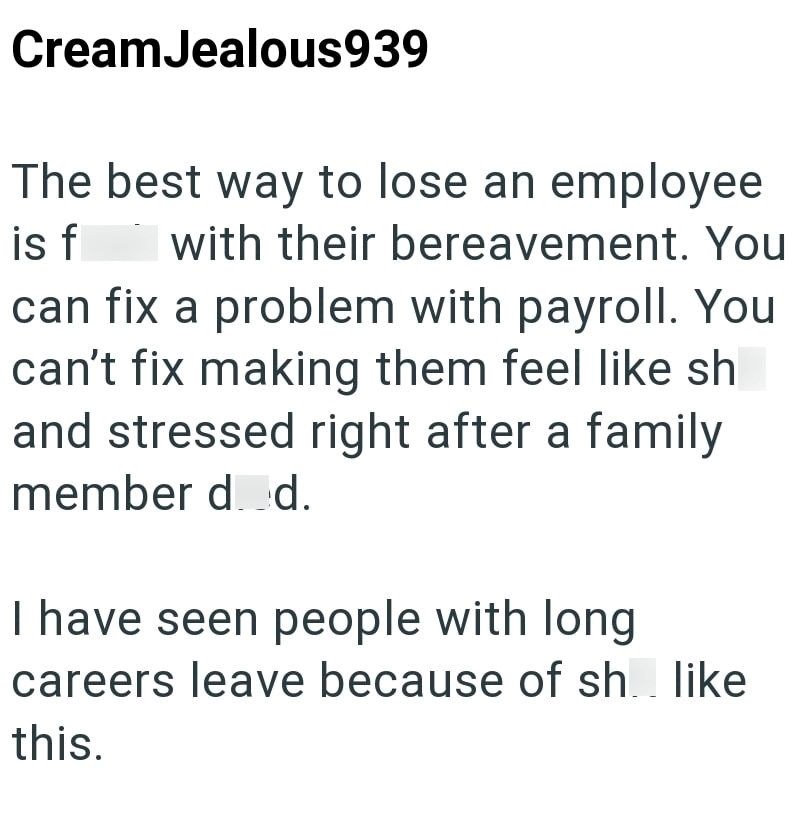 Cream Jealous939 The best way to lose an employee is f with their bereavement. You can fix a problem with payroll. You can't fix making them feel like sh and stressed right after a family member d. d. I have seen people with long careers leave because of sh like. this.