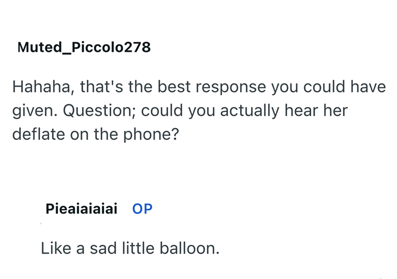 Muted Piccolo278 Hahaha, that's the best response you could have given. Question; could you actually hear her deflate on the phone? Pieaiaiaiai OP Like a sad little balloon.