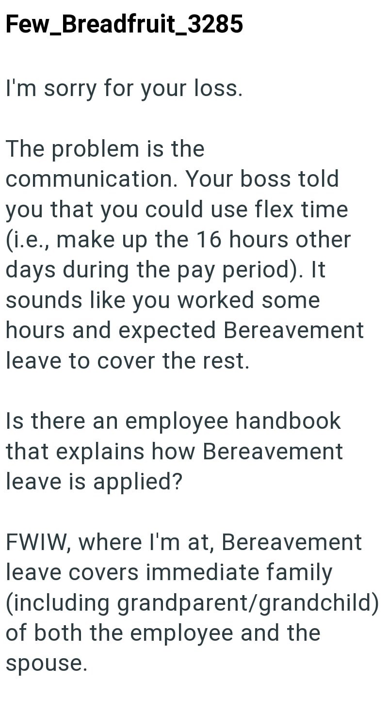 Few_Breadfruit_3285 I'm sorry for your loss. The problem is the communication. Your boss told you that you could use flex time (i.e., make up the 16 hours other days during the pay period). It sounds like you worked some hours and expected Bereavement leave to cover the rest. Is there an employee handbook that explains how Bereavement leave is applied? FWIW, where I'm at, Bereavement leave covers immediate family (including grandparent/grandchild) of both the employee and the spouse.