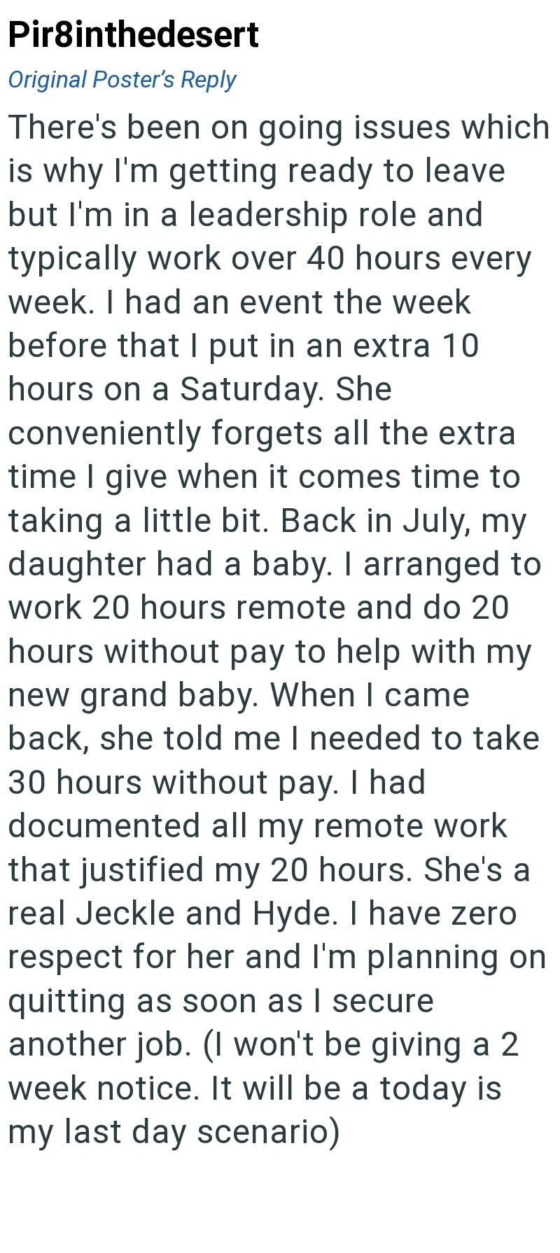 Pir8inthedesert Original Poster's Reply There's been on going issues which is why I'm getting ready to leave but I'm in a leadership role and typically work over 40 hours every week. I had an event the week before that I put in an extra 10 hours on a Saturday. She conveniently forgets all the extra time I give when it comes time to taking a little bit. Back in July, my daughter had a baby. I arranged to work 20 hours remote and do 20 hours without pay to help with my new grand baby. When I came