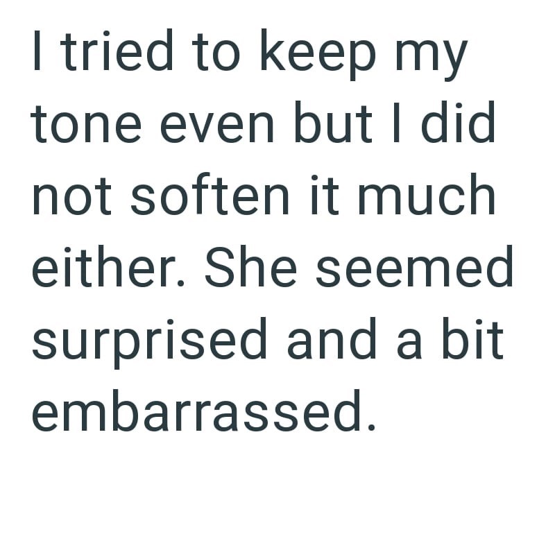 I tried to keep my tone even but I did not soften it much either. She seemed surprised and a bit embarrassed.