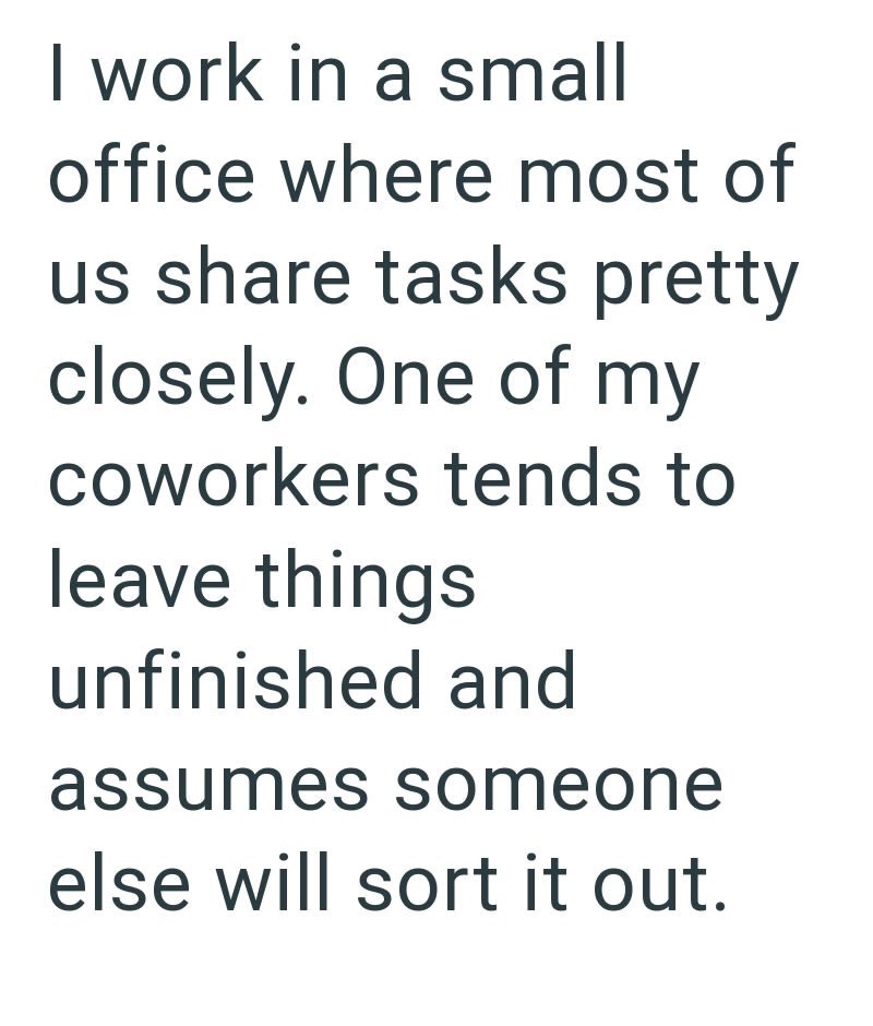 I work in a small office where most of us share tasks pretty closely. One of my coworkers tends to leave things unfinished and assumes someone else will sort it out.