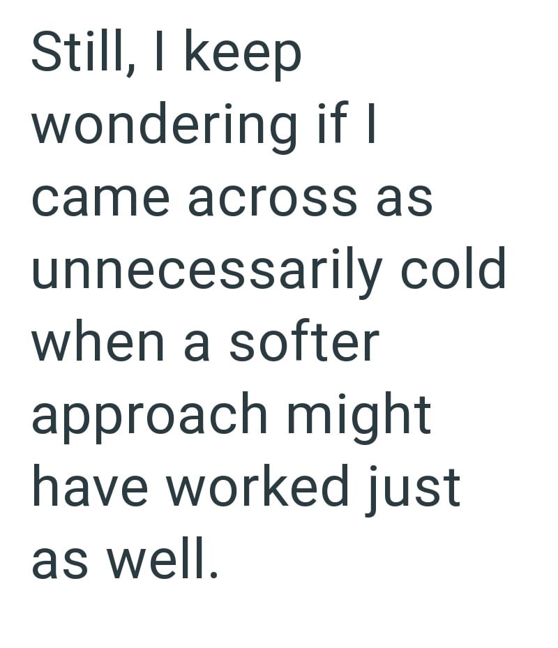 Still, I keep wondering if I came across as unnecessarily cold when a softer approach might have worked just as well.