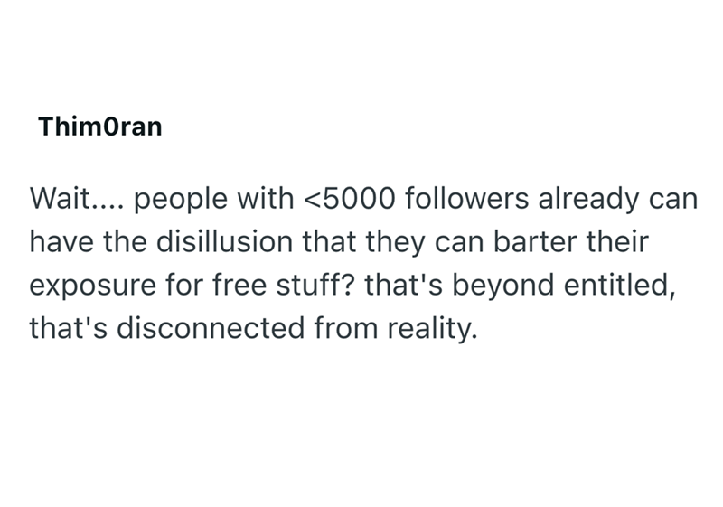 ThimOran Wait.... people with <5000 followers already can have the disillusion that they can barter their exposure for free stuff? that's beyond entitled, that's disconnected from reality.