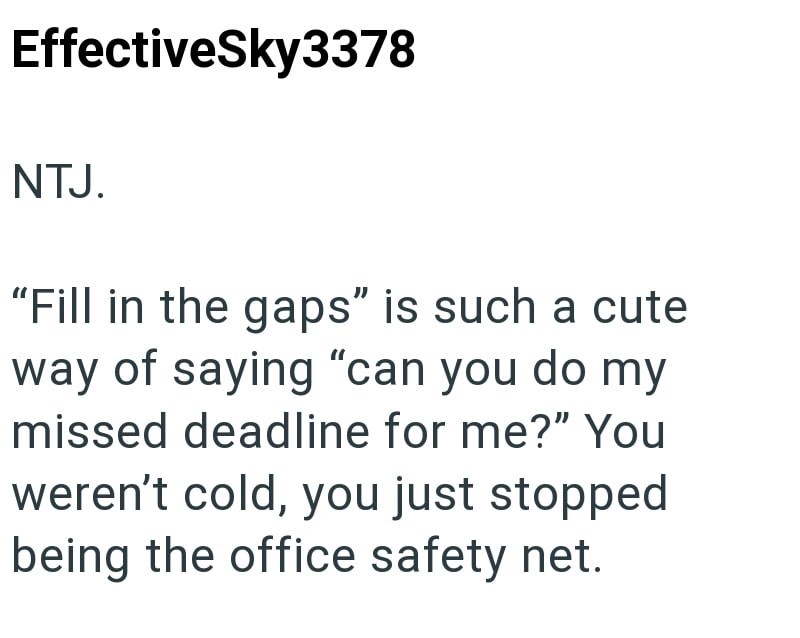 EffectiveSky3378 NTJ. "Fill in the gaps" is such a cute way of saying "can you do my missed deadline for me?" You weren't cold, you just stopped being the office safety net.
