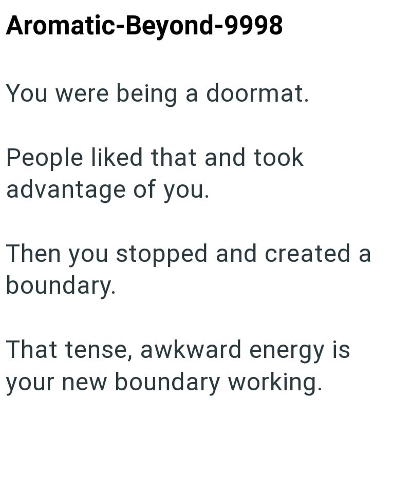 Aromatic-Beyond-9998 You were being a doormat. People liked that and took. advantage of you. Then you stopped and created a boundary. That tense, awkward energy is your new boundary working.