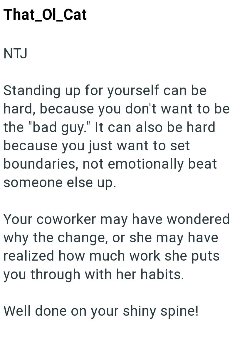 That_Ol_Cat NTJ Standing up for yourself can be hard, because you don't want to be the "bad guy." It can also be hard because you just want to set boundaries, not emotionally beat someone else up. Your coworker may have wondered why the change, or she may have realized how much work she puts you through with her habits. Well done on your shiny spine!
